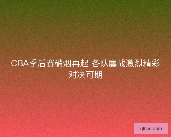 CBA季后赛硝烟再起 各队鏖战激烈精彩对决可期